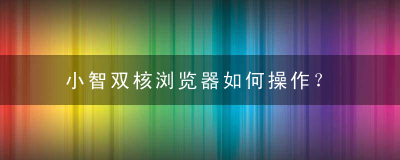 小智双核浏览器如何操作？ 小智双核浏览器操作教程攻略